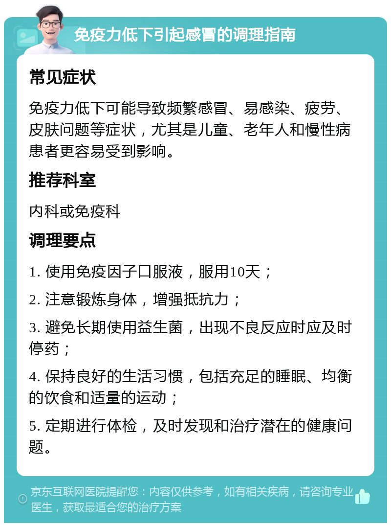 免疫力低下引起感冒的调理指南 常见症状 免疫力低下可能导致频繁感冒、易感染、疲劳、皮肤问题等症状，尤其是儿童、老年人和慢性病患者更容易受到影响。 推荐科室 内科或免疫科 调理要点 1. 使用免疫因子口服液，服用10天； 2. 注意锻炼身体，增强抵抗力； 3. 避免长期使用益生菌，出现不良反应时应及时停药； 4. 保持良好的生活习惯，包括充足的睡眠、均衡的饮食和适量的运动； 5. 定期进行体检，及时发现和治疗潜在的健康问题。