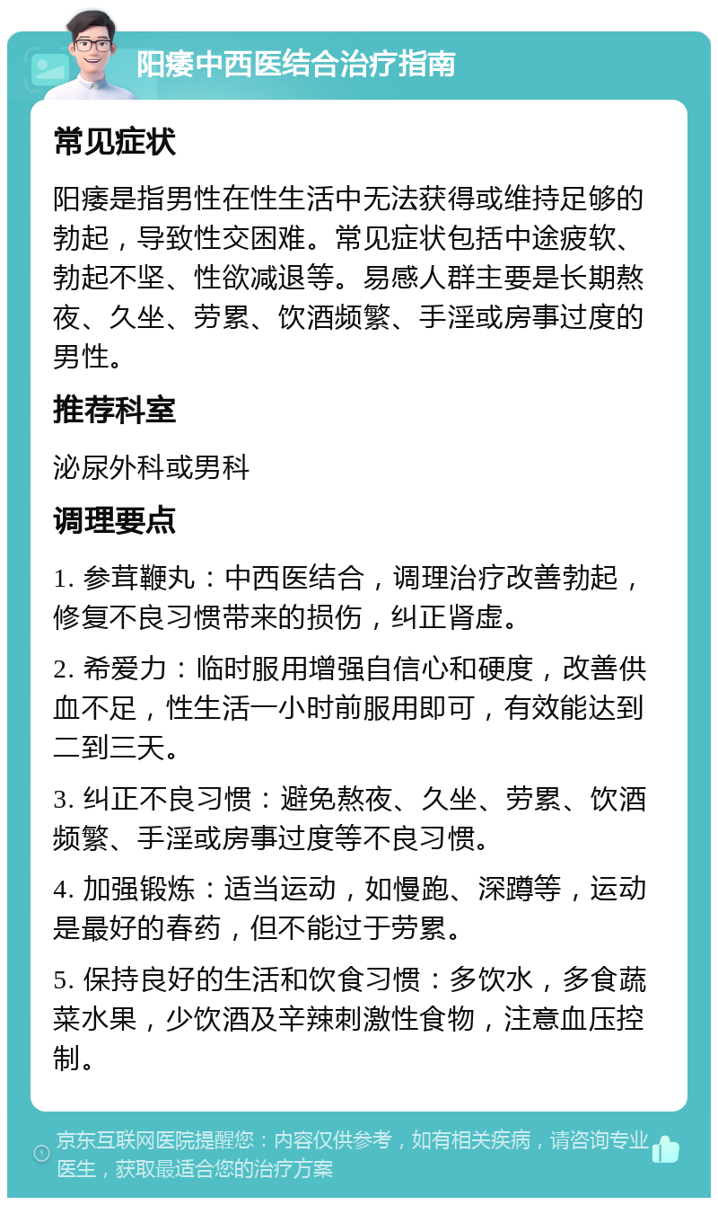 阳痿中西医结合治疗指南 常见症状 阳痿是指男性在性生活中无法获得或维持足够的勃起，导致性交困难。常见症状包括中途疲软、勃起不坚、性欲减退等。易感人群主要是长期熬夜、久坐、劳累、饮酒频繁、手淫或房事过度的男性。 推荐科室 泌尿外科或男科 调理要点 1. 参茸鞭丸：中西医结合，调理治疗改善勃起，修复不良习惯带来的损伤，纠正肾虚。 2. 希爱力：临时服用增强自信心和硬度，改善供血不足，性生活一小时前服用即可，有效能达到二到三天。 3. 纠正不良习惯：避免熬夜、久坐、劳累、饮酒频繁、手淫或房事过度等不良习惯。 4. 加强锻炼：适当运动，如慢跑、深蹲等，运动是最好的春药，但不能过于劳累。 5. 保持良好的生活和饮食习惯：多饮水，多食蔬菜水果，少饮酒及辛辣刺激性食物，注意血压控制。