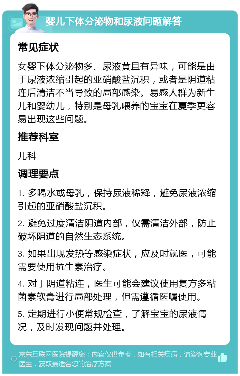 婴儿下体分泌物和尿液问题解答 常见症状 女婴下体分泌物多、尿液黄且有异味，可能是由于尿液浓缩引起的亚硝酸盐沉积，或者是阴道粘连后清洁不当导致的局部感染。易感人群为新生儿和婴幼儿，特别是母乳喂养的宝宝在夏季更容易出现这些问题。 推荐科室 儿科 调理要点 1. 多喝水或母乳，保持尿液稀释，避免尿液浓缩引起的亚硝酸盐沉积。 2. 避免过度清洁阴道内部，仅需清洁外部，防止破坏阴道的自然生态系统。 3. 如果出现发热等感染症状，应及时就医，可能需要使用抗生素治疗。 4. 对于阴道粘连，医生可能会建议使用复方多粘菌素软膏进行局部处理，但需遵循医嘱使用。 5. 定期进行小便常规检查，了解宝宝的尿液情况，及时发现问题并处理。