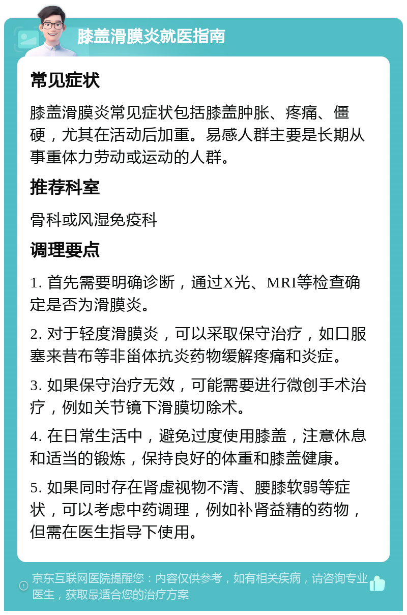 膝盖滑膜炎就医指南 常见症状 膝盖滑膜炎常见症状包括膝盖肿胀、疼痛、僵硬，尤其在活动后加重。易感人群主要是长期从事重体力劳动或运动的人群。 推荐科室 骨科或风湿免疫科 调理要点 1. 首先需要明确诊断，通过X光、MRI等检查确定是否为滑膜炎。 2. 对于轻度滑膜炎，可以采取保守治疗，如口服塞来昔布等非甾体抗炎药物缓解疼痛和炎症。 3. 如果保守治疗无效，可能需要进行微创手术治疗，例如关节镜下滑膜切除术。 4. 在日常生活中，避免过度使用膝盖，注意休息和适当的锻炼，保持良好的体重和膝盖健康。 5. 如果同时存在肾虚视物不清、腰膝软弱等症状，可以考虑中药调理，例如补肾益精的药物，但需在医生指导下使用。