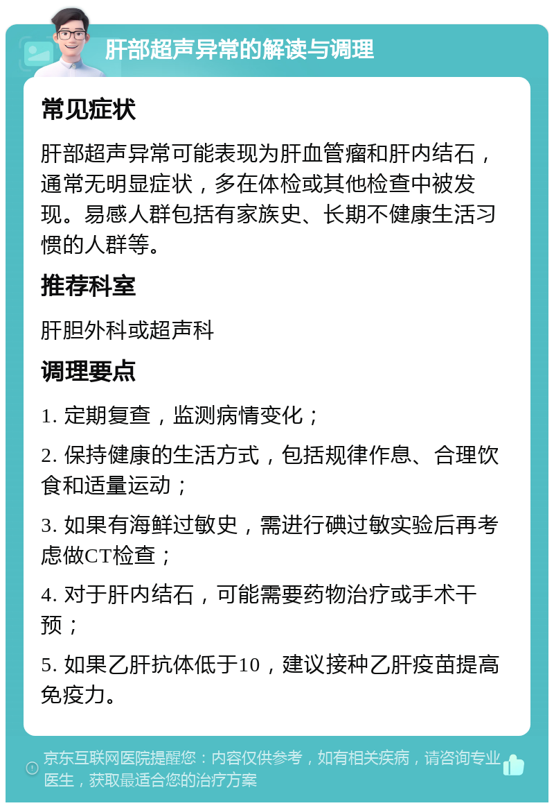 肝部超声异常的解读与调理 常见症状 肝部超声异常可能表现为肝血管瘤和肝内结石，通常无明显症状，多在体检或其他检查中被发现。易感人群包括有家族史、长期不健康生活习惯的人群等。 推荐科室 肝胆外科或超声科 调理要点 1. 定期复查，监测病情变化； 2. 保持健康的生活方式，包括规律作息、合理饮食和适量运动； 3. 如果有海鲜过敏史，需进行碘过敏实验后再考虑做CT检查； 4. 对于肝内结石，可能需要药物治疗或手术干预； 5. 如果乙肝抗体低于10，建议接种乙肝疫苗提高免疫力。