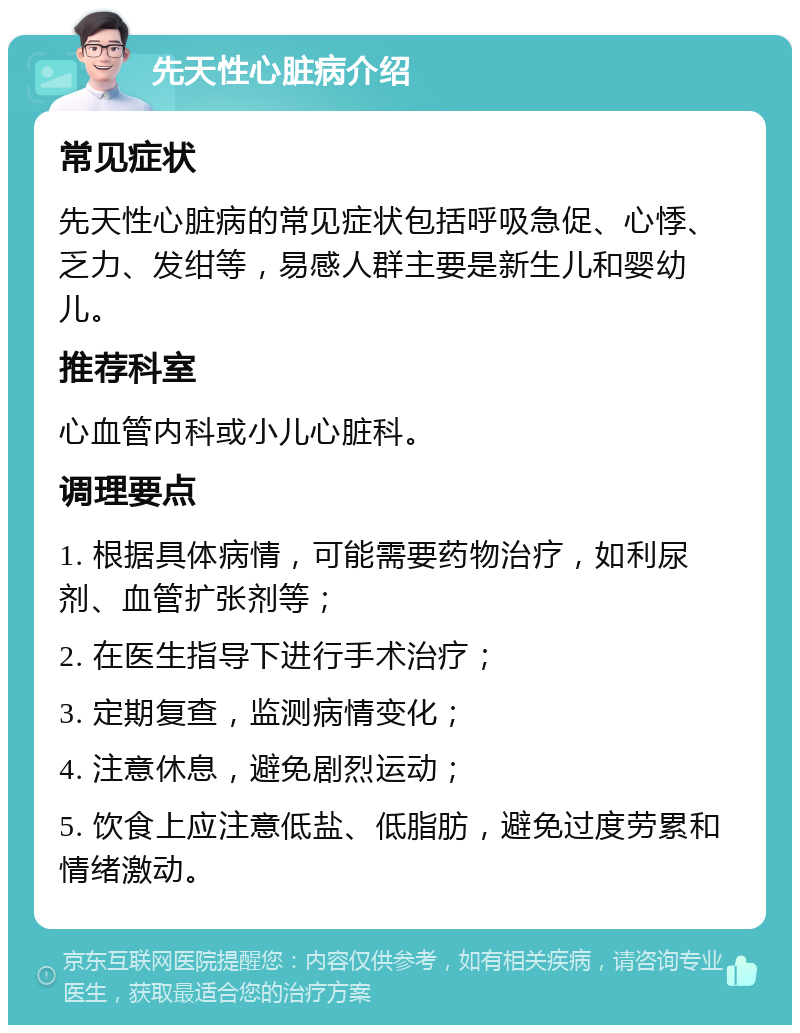 先天性心脏病介绍 常见症状 先天性心脏病的常见症状包括呼吸急促、心悸、乏力、发绀等，易感人群主要是新生儿和婴幼儿。 推荐科室 心血管内科或小儿心脏科。 调理要点 1. 根据具体病情，可能需要药物治疗，如利尿剂、血管扩张剂等； 2. 在医生指导下进行手术治疗； 3. 定期复查，监测病情变化； 4. 注意休息，避免剧烈运动； 5. 饮食上应注意低盐、低脂肪，避免过度劳累和情绪激动。