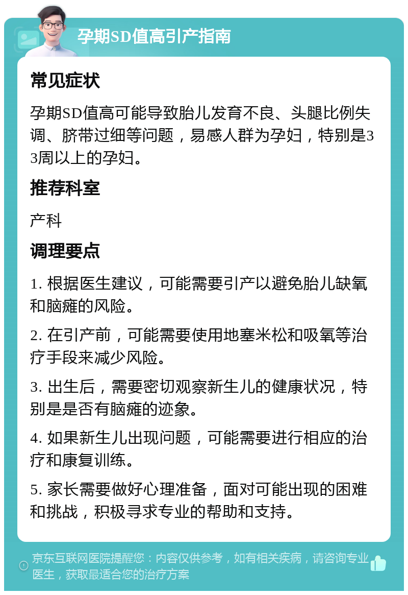 孕期SD值高引产指南 常见症状 孕期SD值高可能导致胎儿发育不良、头腿比例失调、脐带过细等问题，易感人群为孕妇，特别是33周以上的孕妇。 推荐科室 产科 调理要点 1. 根据医生建议，可能需要引产以避免胎儿缺氧和脑瘫的风险。 2. 在引产前，可能需要使用地塞米松和吸氧等治疗手段来减少风险。 3. 出生后，需要密切观察新生儿的健康状况，特别是是否有脑瘫的迹象。 4. 如果新生儿出现问题，可能需要进行相应的治疗和康复训练。 5. 家长需要做好心理准备，面对可能出现的困难和挑战，积极寻求专业的帮助和支持。