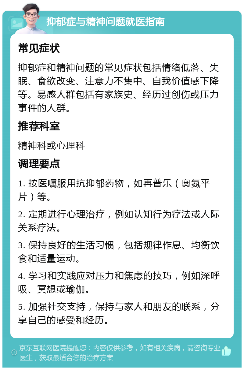 抑郁症与精神问题就医指南 常见症状 抑郁症和精神问题的常见症状包括情绪低落、失眠、食欲改变、注意力不集中、自我价值感下降等。易感人群包括有家族史、经历过创伤或压力事件的人群。 推荐科室 精神科或心理科 调理要点 1. 按医嘱服用抗抑郁药物，如再普乐（奥氮平片）等。 2. 定期进行心理治疗，例如认知行为疗法或人际关系疗法。 3. 保持良好的生活习惯，包括规律作息、均衡饮食和适量运动。 4. 学习和实践应对压力和焦虑的技巧，例如深呼吸、冥想或瑜伽。 5. 加强社交支持，保持与家人和朋友的联系，分享自己的感受和经历。