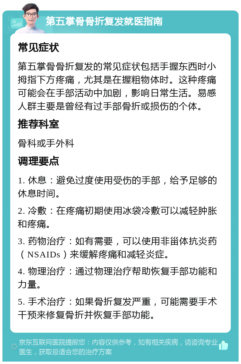 第五掌骨骨折复发就医指南 常见症状 第五掌骨骨折复发的常见症状包括手握东西时小拇指下方疼痛，尤其是在握粗物体时。这种疼痛可能会在手部活动中加剧，影响日常生活。易感人群主要是曾经有过手部骨折或损伤的个体。 推荐科室 骨科或手外科 调理要点 1. 休息：避免过度使用受伤的手部，给予足够的休息时间。 2. 冷敷：在疼痛初期使用冰袋冷敷可以减轻肿胀和疼痛。 3. 药物治疗：如有需要，可以使用非甾体抗炎药（NSAIDs）来缓解疼痛和减轻炎症。 4. 物理治疗：通过物理治疗帮助恢复手部功能和力量。 5. 手术治疗：如果骨折复发严重，可能需要手术干预来修复骨折并恢复手部功能。