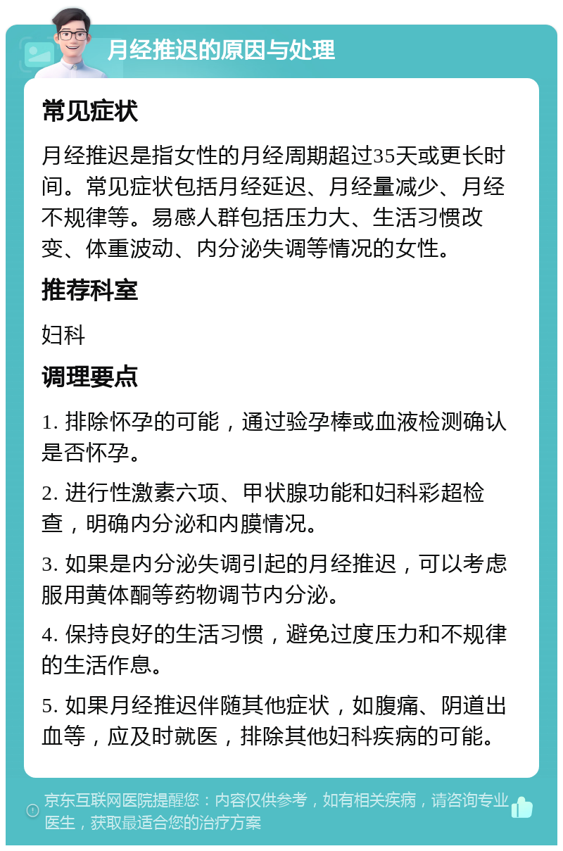 月经推迟的原因与处理 常见症状 月经推迟是指女性的月经周期超过35天或更长时间。常见症状包括月经延迟、月经量减少、月经不规律等。易感人群包括压力大、生活习惯改变、体重波动、内分泌失调等情况的女性。 推荐科室 妇科 调理要点 1. 排除怀孕的可能，通过验孕棒或血液检测确认是否怀孕。 2. 进行性激素六项、甲状腺功能和妇科彩超检查，明确内分泌和内膜情况。 3. 如果是内分泌失调引起的月经推迟，可以考虑服用黄体酮等药物调节内分泌。 4. 保持良好的生活习惯，避免过度压力和不规律的生活作息。 5. 如果月经推迟伴随其他症状，如腹痛、阴道出血等，应及时就医，排除其他妇科疾病的可能。