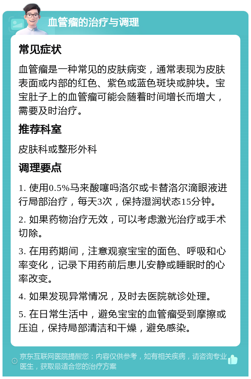 血管瘤的治疗与调理 常见症状 血管瘤是一种常见的皮肤病变，通常表现为皮肤表面或内部的红色、紫色或蓝色斑块或肿块。宝宝肚子上的血管瘤可能会随着时间增长而增大，需要及时治疗。 推荐科室 皮肤科或整形外科 调理要点 1. 使用0.5%马来酸噻吗洛尔或卡替洛尔滴眼液进行局部治疗，每天3次，保持湿润状态15分钟。 2. 如果药物治疗无效，可以考虑激光治疗或手术切除。 3. 在用药期间，注意观察宝宝的面色、呼吸和心率变化，记录下用药前后患儿安静或睡眠时的心率改变。 4. 如果发现异常情况，及时去医院就诊处理。 5. 在日常生活中，避免宝宝的血管瘤受到摩擦或压迫，保持局部清洁和干燥，避免感染。