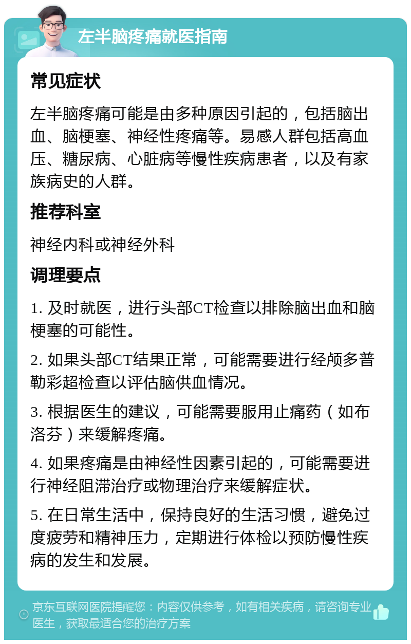 左半脑疼痛就医指南 常见症状 左半脑疼痛可能是由多种原因引起的，包括脑出血、脑梗塞、神经性疼痛等。易感人群包括高血压、糖尿病、心脏病等慢性疾病患者，以及有家族病史的人群。 推荐科室 神经内科或神经外科 调理要点 1. 及时就医，进行头部CT检查以排除脑出血和脑梗塞的可能性。 2. 如果头部CT结果正常，可能需要进行经颅多普勒彩超检查以评估脑供血情况。 3. 根据医生的建议，可能需要服用止痛药（如布洛芬）来缓解疼痛。 4. 如果疼痛是由神经性因素引起的，可能需要进行神经阻滞治疗或物理治疗来缓解症状。 5. 在日常生活中，保持良好的生活习惯，避免过度疲劳和精神压力，定期进行体检以预防慢性疾病的发生和发展。