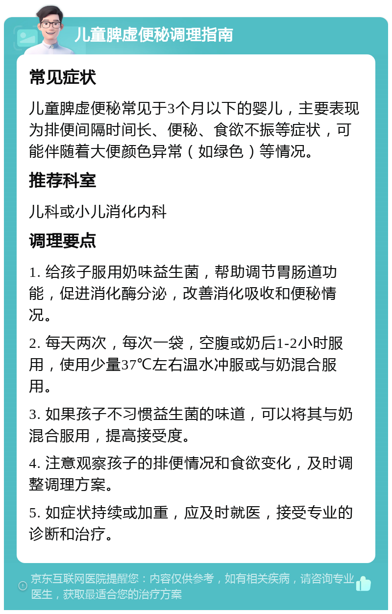 儿童脾虚便秘调理指南 常见症状 儿童脾虚便秘常见于3个月以下的婴儿，主要表现为排便间隔时间长、便秘、食欲不振等症状，可能伴随着大便颜色异常（如绿色）等情况。 推荐科室 儿科或小儿消化内科 调理要点 1. 给孩子服用奶味益生菌，帮助调节胃肠道功能，促进消化酶分泌，改善消化吸收和便秘情况。 2. 每天两次，每次一袋，空腹或奶后1-2小时服用，使用少量37℃左右温水冲服或与奶混合服用。 3. 如果孩子不习惯益生菌的味道，可以将其与奶混合服用，提高接受度。 4. 注意观察孩子的排便情况和食欲变化，及时调整调理方案。 5. 如症状持续或加重，应及时就医，接受专业的诊断和治疗。