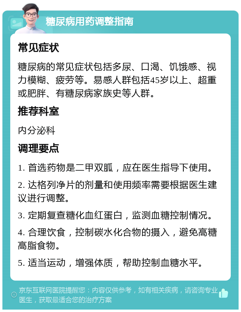 糖尿病用药调整指南 常见症状 糖尿病的常见症状包括多尿、口渴、饥饿感、视力模糊、疲劳等。易感人群包括45岁以上、超重或肥胖、有糖尿病家族史等人群。 推荐科室 内分泌科 调理要点 1. 首选药物是二甲双胍，应在医生指导下使用。 2. 达格列净片的剂量和使用频率需要根据医生建议进行调整。 3. 定期复查糖化血红蛋白，监测血糖控制情况。 4. 合理饮食，控制碳水化合物的摄入，避免高糖高脂食物。 5. 适当运动，增强体质，帮助控制血糖水平。