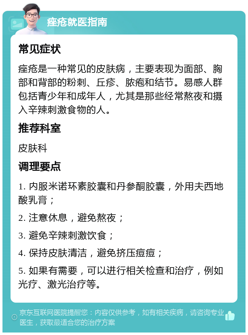 痤疮就医指南 常见症状 痤疮是一种常见的皮肤病，主要表现为面部、胸部和背部的粉刺、丘疹、脓疱和结节。易感人群包括青少年和成年人，尤其是那些经常熬夜和摄入辛辣刺激食物的人。 推荐科室 皮肤科 调理要点 1. 内服米诺环素胶囊和丹参酮胶囊，外用夫西地酸乳膏； 2. 注意休息，避免熬夜； 3. 避免辛辣刺激饮食； 4. 保持皮肤清洁，避免挤压痘痘； 5. 如果有需要，可以进行相关检查和治疗，例如光疗、激光治疗等。