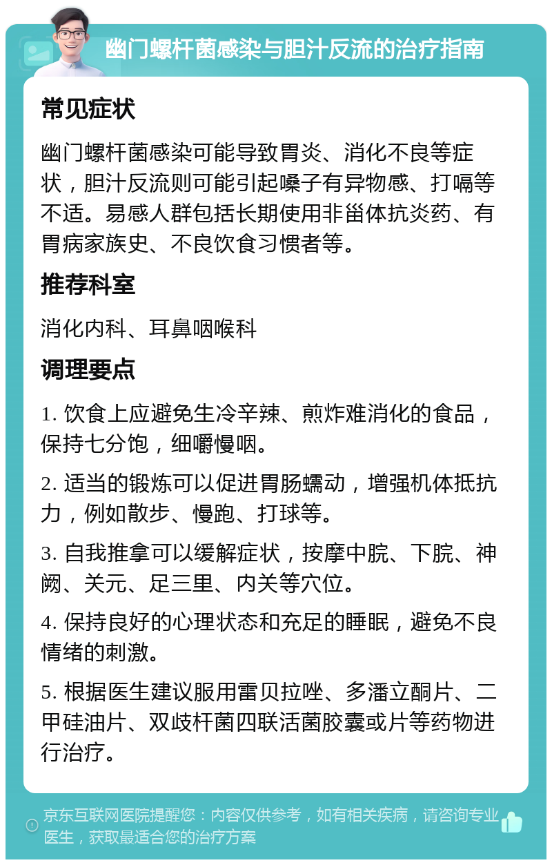 幽门螺杆菌感染与胆汁反流的治疗指南 常见症状 幽门螺杆菌感染可能导致胃炎、消化不良等症状，胆汁反流则可能引起嗓子有异物感、打嗝等不适。易感人群包括长期使用非甾体抗炎药、有胃病家族史、不良饮食习惯者等。 推荐科室 消化内科、耳鼻咽喉科 调理要点 1. 饮食上应避免生冷辛辣、煎炸难消化的食品，保持七分饱，细嚼慢咽。 2. 适当的锻炼可以促进胃肠蠕动，增强机体抵抗力，例如散步、慢跑、打球等。 3. 自我推拿可以缓解症状，按摩中脘、下脘、神阙、关元、足三里、内关等穴位。 4. 保持良好的心理状态和充足的睡眠，避免不良情绪的刺激。 5. 根据医生建议服用雷贝拉唑、多潘立酮片、二甲硅油片、双歧杆菌四联活菌胶囊或片等药物进行治疗。