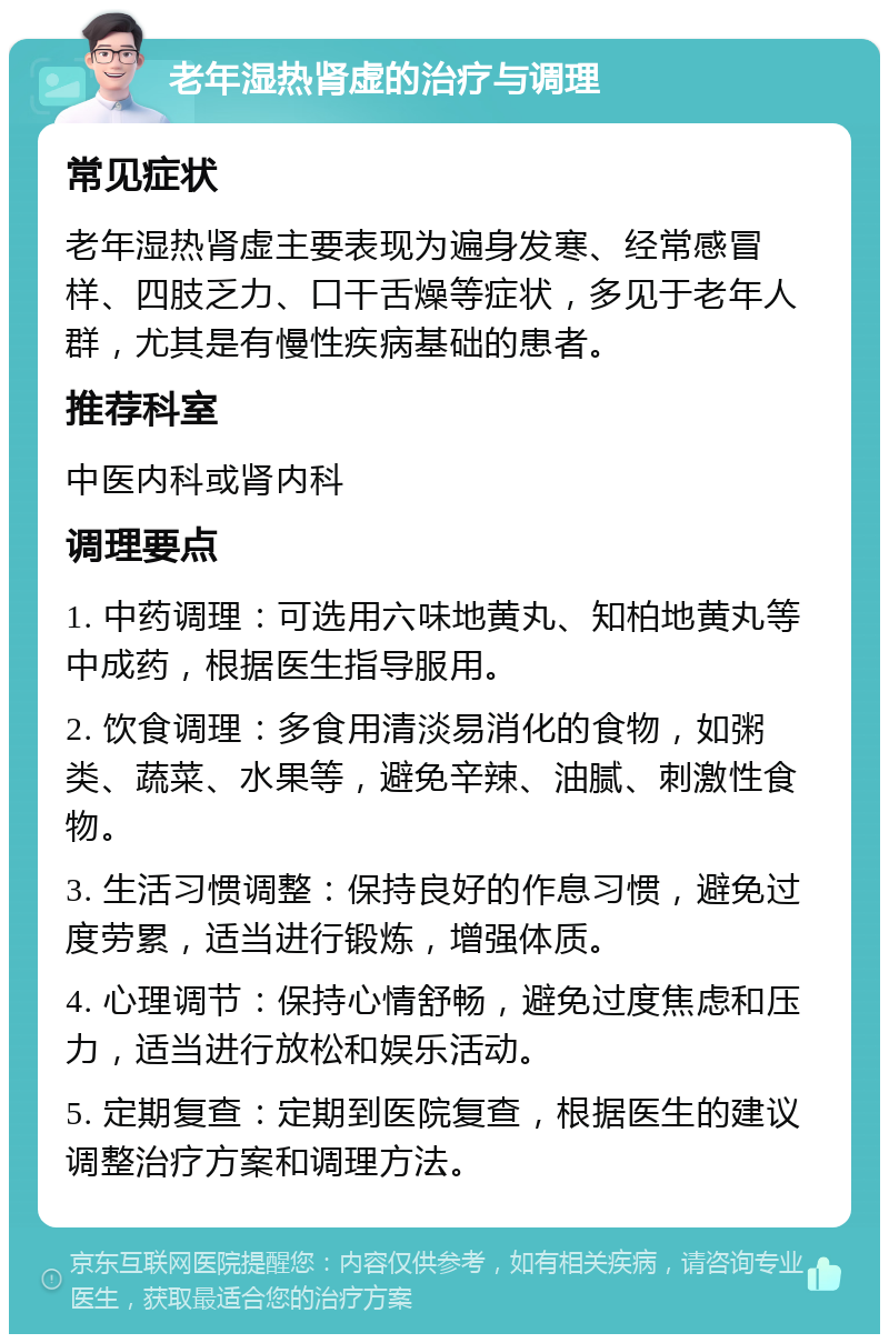 老年湿热肾虚的治疗与调理 常见症状 老年湿热肾虚主要表现为遍身发寒、经常感冒样、四肢乏力、口干舌燥等症状，多见于老年人群，尤其是有慢性疾病基础的患者。 推荐科室 中医内科或肾内科 调理要点 1. 中药调理：可选用六味地黄丸、知柏地黄丸等中成药，根据医生指导服用。 2. 饮食调理：多食用清淡易消化的食物，如粥类、蔬菜、水果等，避免辛辣、油腻、刺激性食物。 3. 生活习惯调整：保持良好的作息习惯，避免过度劳累，适当进行锻炼，增强体质。 4. 心理调节：保持心情舒畅，避免过度焦虑和压力，适当进行放松和娱乐活动。 5. 定期复查：定期到医院复查，根据医生的建议调整治疗方案和调理方法。