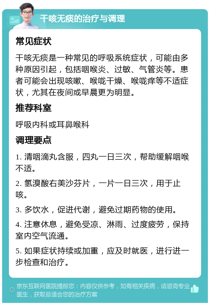 干咳无痰的治疗与调理 常见症状 干咳无痰是一种常见的呼吸系统症状，可能由多种原因引起，包括咽喉炎、过敏、气管炎等。患者可能会出现咳嗽、喉咙干燥、喉咙痒等不适症状，尤其在夜间或早晨更为明显。 推荐科室 呼吸内科或耳鼻喉科 调理要点 1. 清咽滴丸含服，四丸一日三次，帮助缓解咽喉不适。 2. 氢溴酸右美沙芬片，一片一日三次，用于止咳。 3. 多饮水，促进代谢，避免过期药物的使用。 4. 注意休息，避免受凉、淋雨、过度疲劳，保持室内空气流通。 5. 如果症状持续或加重，应及时就医，进行进一步检查和治疗。