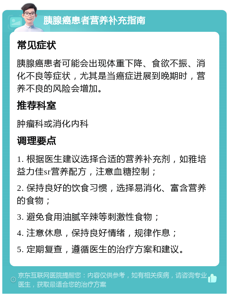 胰腺癌患者营养补充指南 常见症状 胰腺癌患者可能会出现体重下降、食欲不振、消化不良等症状，尤其是当癌症进展到晚期时，营养不良的风险会增加。 推荐科室 肿瘤科或消化内科 调理要点 1. 根据医生建议选择合适的营养补充剂，如雅培益力佳sr营养配方，注意血糖控制； 2. 保持良好的饮食习惯，选择易消化、富含营养的食物； 3. 避免食用油腻辛辣等刺激性食物； 4. 注意休息，保持良好情绪，规律作息； 5. 定期复查，遵循医生的治疗方案和建议。