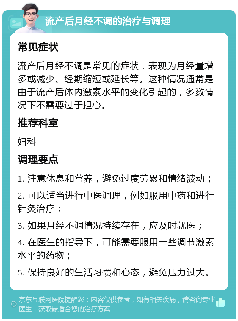 流产后月经不调的治疗与调理 常见症状 流产后月经不调是常见的症状，表现为月经量增多或减少、经期缩短或延长等。这种情况通常是由于流产后体内激素水平的变化引起的，多数情况下不需要过于担心。 推荐科室 妇科 调理要点 1. 注意休息和营养，避免过度劳累和情绪波动； 2. 可以适当进行中医调理，例如服用中药和进行针灸治疗； 3. 如果月经不调情况持续存在，应及时就医； 4. 在医生的指导下，可能需要服用一些调节激素水平的药物； 5. 保持良好的生活习惯和心态，避免压力过大。