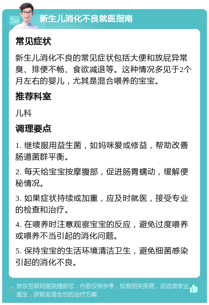 新生儿消化不良就医指南 常见症状 新生儿消化不良的常见症状包括大便和放屁异常臭、排便不畅、食欲减退等。这种情况多见于2个月左右的婴儿，尤其是混合喂养的宝宝。 推荐科室 儿科 调理要点 1. 继续服用益生菌，如妈咪爱或修益，帮助改善肠道菌群平衡。 2. 每天给宝宝按摩腹部，促进肠胃蠕动，缓解便秘情况。 3. 如果症状持续或加重，应及时就医，接受专业的检查和治疗。 4. 在喂养时注意观察宝宝的反应，避免过度喂养或喂养不当引起的消化问题。 5. 保持宝宝的生活环境清洁卫生，避免细菌感染引起的消化不良。