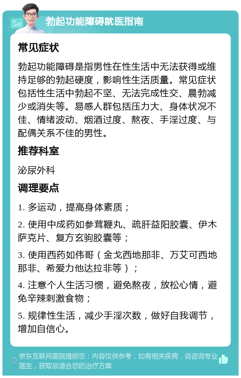 勃起功能障碍就医指南 常见症状 勃起功能障碍是指男性在性生活中无法获得或维持足够的勃起硬度，影响性生活质量。常见症状包括性生活中勃起不坚、无法完成性交、晨勃减少或消失等。易感人群包括压力大、身体状况不佳、情绪波动、烟酒过度、熬夜、手淫过度、与配偶关系不佳的男性。 推荐科室 泌尿外科 调理要点 1. 多运动，提高身体素质； 2. 使用中成药如参茸鞭丸、疏肝益阳胶囊、伊木萨克片、复方玄驹胶囊等； 3. 使用西药如伟哥（金戈西地那非、万艾可西地那非、希爱力他达拉非等）； 4. 注意个人生活习惯，避免熬夜，放松心情，避免辛辣刺激食物； 5. 规律性生活，减少手淫次数，做好自我调节，增加自信心。