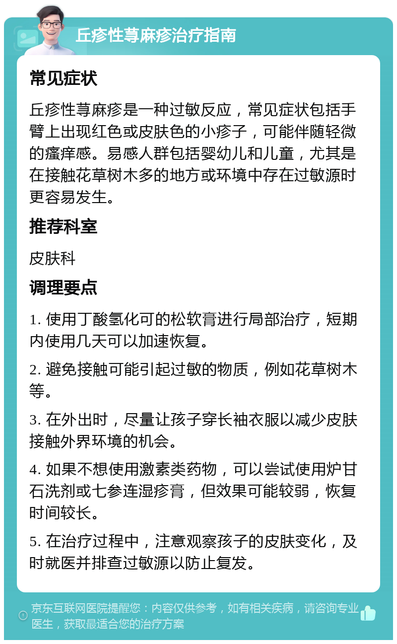 丘疹性荨麻疹治疗指南 常见症状 丘疹性荨麻疹是一种过敏反应，常见症状包括手臂上出现红色或皮肤色的小疹子，可能伴随轻微的瘙痒感。易感人群包括婴幼儿和儿童，尤其是在接触花草树木多的地方或环境中存在过敏源时更容易发生。 推荐科室 皮肤科 调理要点 1. 使用丁酸氢化可的松软膏进行局部治疗，短期内使用几天可以加速恢复。 2. 避免接触可能引起过敏的物质，例如花草树木等。 3. 在外出时，尽量让孩子穿长袖衣服以减少皮肤接触外界环境的机会。 4. 如果不想使用激素类药物，可以尝试使用炉甘石洗剂或七参连湿疹膏，但效果可能较弱，恢复时间较长。 5. 在治疗过程中，注意观察孩子的皮肤变化，及时就医并排查过敏源以防止复发。