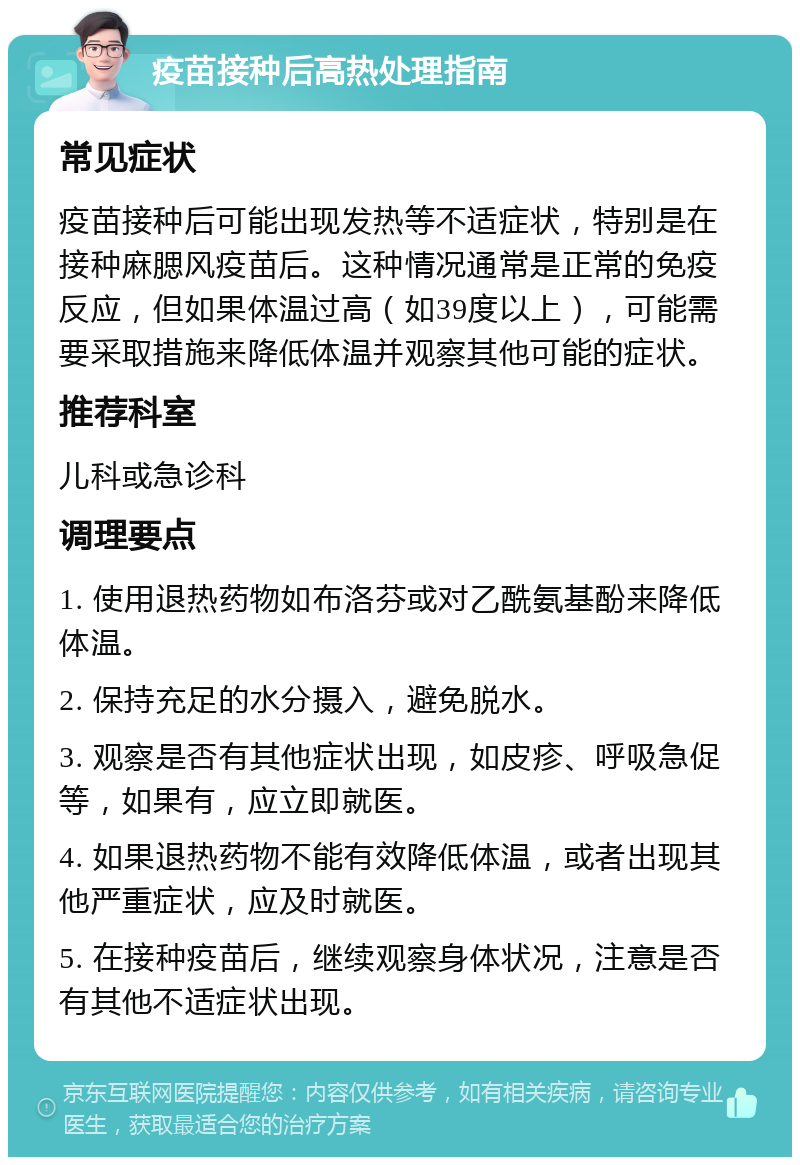 疫苗接种后高热处理指南 常见症状 疫苗接种后可能出现发热等不适症状，特别是在接种麻腮风疫苗后。这种情况通常是正常的免疫反应，但如果体温过高（如39度以上），可能需要采取措施来降低体温并观察其他可能的症状。 推荐科室 儿科或急诊科 调理要点 1. 使用退热药物如布洛芬或对乙酰氨基酚来降低体温。 2. 保持充足的水分摄入，避免脱水。 3. 观察是否有其他症状出现，如皮疹、呼吸急促等，如果有，应立即就医。 4. 如果退热药物不能有效降低体温，或者出现其他严重症状，应及时就医。 5. 在接种疫苗后，继续观察身体状况，注意是否有其他不适症状出现。