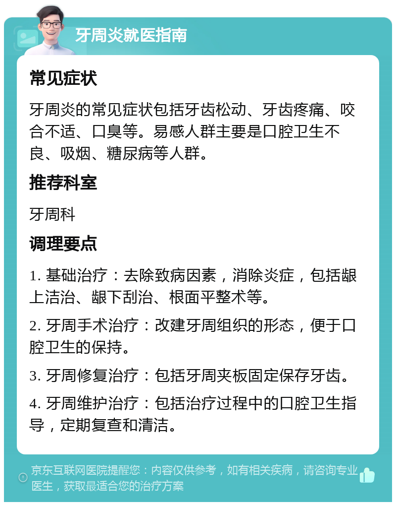 牙周炎就医指南 常见症状 牙周炎的常见症状包括牙齿松动、牙齿疼痛、咬合不适、口臭等。易感人群主要是口腔卫生不良、吸烟、糖尿病等人群。 推荐科室 牙周科 调理要点 1. 基础治疗：去除致病因素，消除炎症，包括龈上洁治、龈下刮治、根面平整术等。 2. 牙周手术治疗：改建牙周组织的形态，便于口腔卫生的保持。 3. 牙周修复治疗：包括牙周夹板固定保存牙齿。 4. 牙周维护治疗：包括治疗过程中的口腔卫生指导，定期复查和清洁。