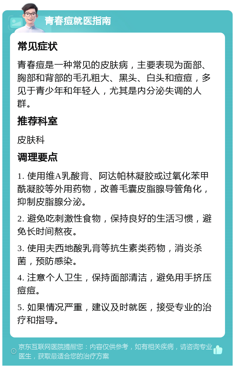 青春痘就医指南 常见症状 青春痘是一种常见的皮肤病，主要表现为面部、胸部和背部的毛孔粗大、黑头、白头和痘痘，多见于青少年和年轻人，尤其是内分泌失调的人群。 推荐科室 皮肤科 调理要点 1. 使用维A乳酸膏、阿达帕林凝胶或过氧化苯甲酰凝胶等外用药物，改善毛囊皮脂腺导管角化，抑制皮脂腺分泌。 2. 避免吃刺激性食物，保持良好的生活习惯，避免长时间熬夜。 3. 使用夫西地酸乳膏等抗生素类药物，消炎杀菌，预防感染。 4. 注意个人卫生，保持面部清洁，避免用手挤压痘痘。 5. 如果情况严重，建议及时就医，接受专业的治疗和指导。