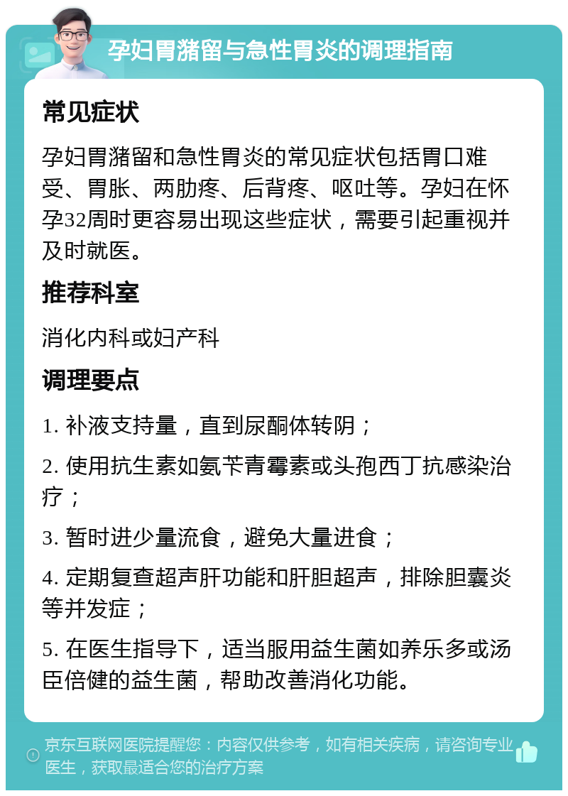 孕妇胃潴留与急性胃炎的调理指南 常见症状 孕妇胃潴留和急性胃炎的常见症状包括胃口难受、胃胀、两肋疼、后背疼、呕吐等。孕妇在怀孕32周时更容易出现这些症状，需要引起重视并及时就医。 推荐科室 消化内科或妇产科 调理要点 1. 补液支持量，直到尿酮体转阴； 2. 使用抗生素如氨苄青霉素或头孢西丁抗感染治疗； 3. 暂时进少量流食，避免大量进食； 4. 定期复查超声肝功能和肝胆超声，排除胆囊炎等并发症； 5. 在医生指导下，适当服用益生菌如养乐多或汤臣倍健的益生菌，帮助改善消化功能。