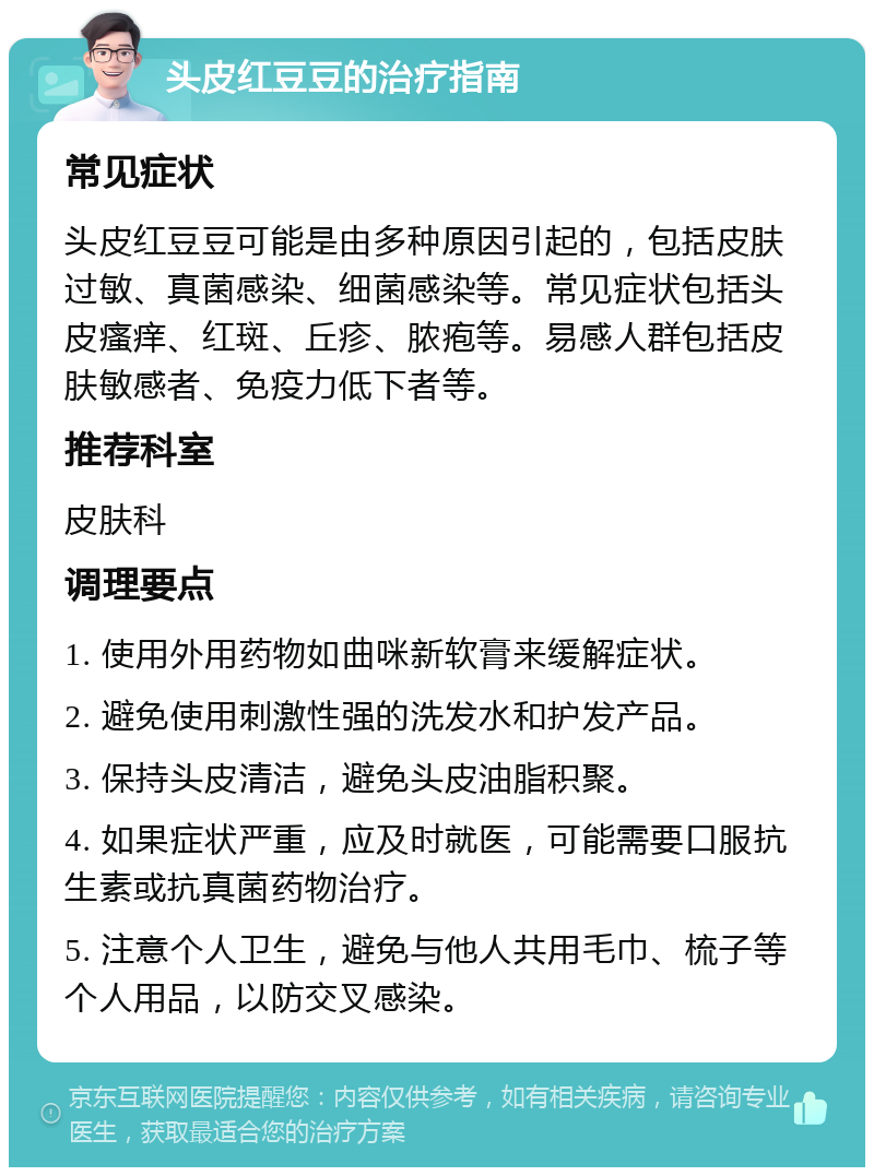 头皮红豆豆的治疗指南 常见症状 头皮红豆豆可能是由多种原因引起的，包括皮肤过敏、真菌感染、细菌感染等。常见症状包括头皮瘙痒、红斑、丘疹、脓疱等。易感人群包括皮肤敏感者、免疫力低下者等。 推荐科室 皮肤科 调理要点 1. 使用外用药物如曲咪新软膏来缓解症状。 2. 避免使用刺激性强的洗发水和护发产品。 3. 保持头皮清洁，避免头皮油脂积聚。 4. 如果症状严重，应及时就医，可能需要口服抗生素或抗真菌药物治疗。 5. 注意个人卫生，避免与他人共用毛巾、梳子等个人用品，以防交叉感染。