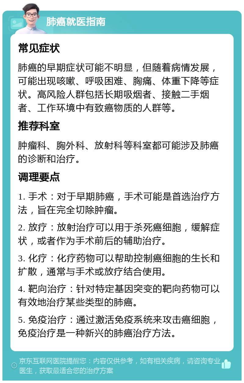 肺癌就医指南 常见症状 肺癌的早期症状可能不明显，但随着病情发展，可能出现咳嗽、呼吸困难、胸痛、体重下降等症状。高风险人群包括长期吸烟者、接触二手烟者、工作环境中有致癌物质的人群等。 推荐科室 肿瘤科、胸外科、放射科等科室都可能涉及肺癌的诊断和治疗。 调理要点 1. 手术：对于早期肺癌，手术可能是首选治疗方法，旨在完全切除肿瘤。 2. 放疗：放射治疗可以用于杀死癌细胞，缓解症状，或者作为手术前后的辅助治疗。 3. 化疗：化疗药物可以帮助控制癌细胞的生长和扩散，通常与手术或放疗结合使用。 4. 靶向治疗：针对特定基因突变的靶向药物可以有效地治疗某些类型的肺癌。 5. 免疫治疗：通过激活免疫系统来攻击癌细胞，免疫治疗是一种新兴的肺癌治疗方法。