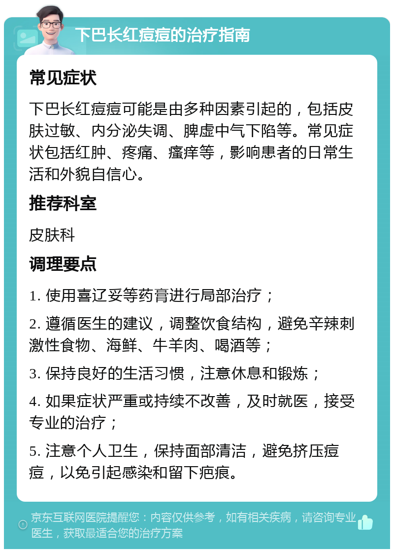 下巴长红痘痘的治疗指南 常见症状 下巴长红痘痘可能是由多种因素引起的，包括皮肤过敏、内分泌失调、脾虚中气下陷等。常见症状包括红肿、疼痛、瘙痒等，影响患者的日常生活和外貌自信心。 推荐科室 皮肤科 调理要点 1. 使用喜辽妥等药膏进行局部治疗； 2. 遵循医生的建议，调整饮食结构，避免辛辣刺激性食物、海鲜、牛羊肉、喝酒等； 3. 保持良好的生活习惯，注意休息和锻炼； 4. 如果症状严重或持续不改善，及时就医，接受专业的治疗； 5. 注意个人卫生，保持面部清洁，避免挤压痘痘，以免引起感染和留下疤痕。