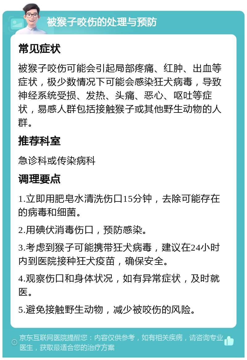 被猴子咬伤的处理与预防 常见症状 被猴子咬伤可能会引起局部疼痛、红肿、出血等症状，极少数情况下可能会感染狂犬病毒，导致神经系统受损、发热、头痛、恶心、呕吐等症状，易感人群包括接触猴子或其他野生动物的人群。 推荐科室 急诊科或传染病科 调理要点 1.立即用肥皂水清洗伤口15分钟，去除可能存在的病毒和细菌。 2.用碘伏消毒伤口，预防感染。 3.考虑到猴子可能携带狂犬病毒，建议在24小时内到医院接种狂犬疫苗，确保安全。 4.观察伤口和身体状况，如有异常症状，及时就医。 5.避免接触野生动物，减少被咬伤的风险。