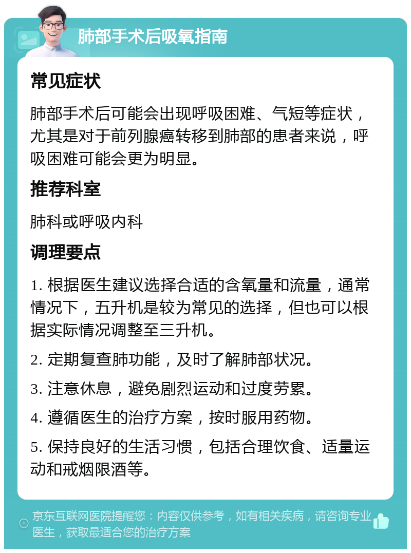 肺部手术后吸氧指南 常见症状 肺部手术后可能会出现呼吸困难、气短等症状，尤其是对于前列腺癌转移到肺部的患者来说，呼吸困难可能会更为明显。 推荐科室 肺科或呼吸内科 调理要点 1. 根据医生建议选择合适的含氧量和流量，通常情况下，五升机是较为常见的选择，但也可以根据实际情况调整至三升机。 2. 定期复查肺功能，及时了解肺部状况。 3. 注意休息，避免剧烈运动和过度劳累。 4. 遵循医生的治疗方案，按时服用药物。 5. 保持良好的生活习惯，包括合理饮食、适量运动和戒烟限酒等。