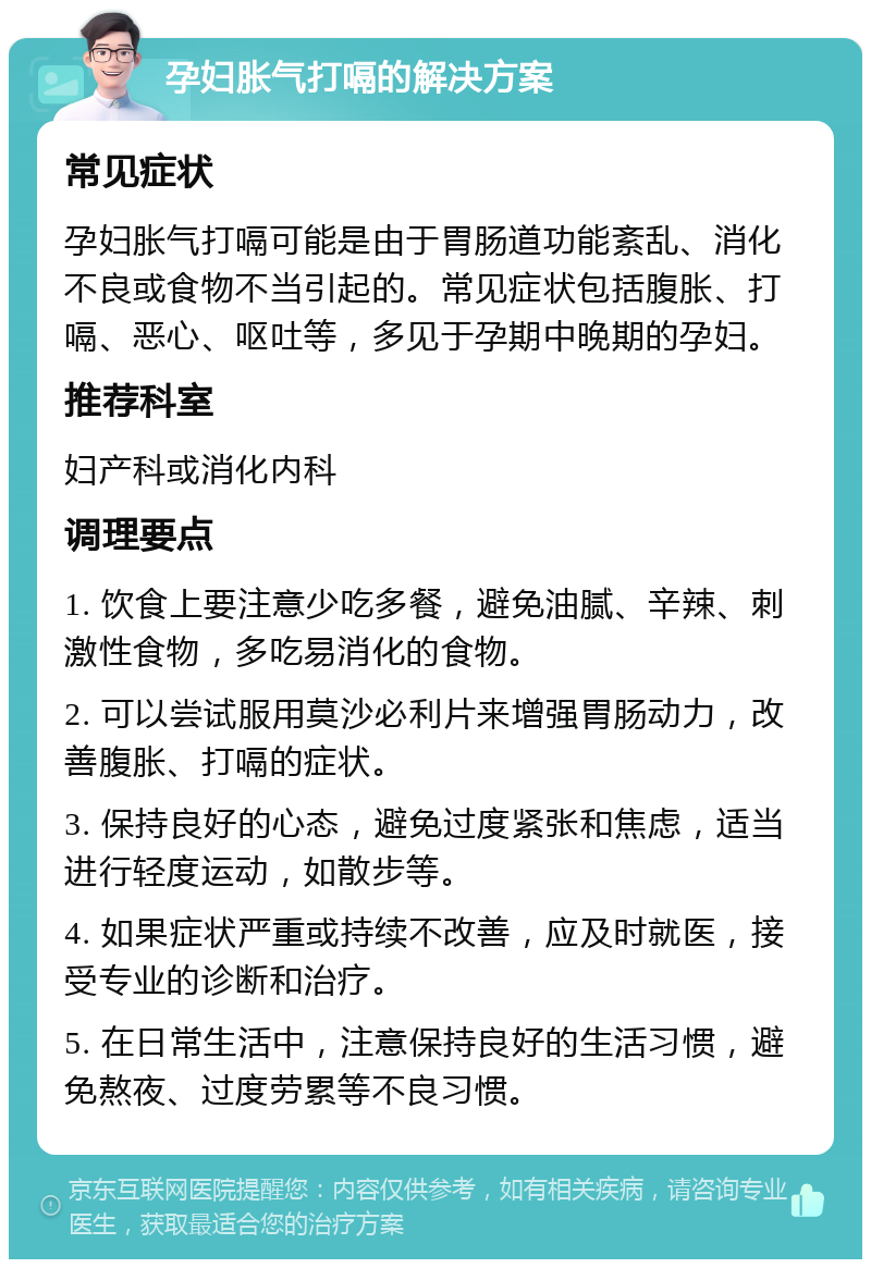 孕妇胀气打嗝的解决方案 常见症状 孕妇胀气打嗝可能是由于胃肠道功能紊乱、消化不良或食物不当引起的。常见症状包括腹胀、打嗝、恶心、呕吐等，多见于孕期中晚期的孕妇。 推荐科室 妇产科或消化内科 调理要点 1. 饮食上要注意少吃多餐，避免油腻、辛辣、刺激性食物，多吃易消化的食物。 2. 可以尝试服用莫沙必利片来增强胃肠动力，改善腹胀、打嗝的症状。 3. 保持良好的心态，避免过度紧张和焦虑，适当进行轻度运动，如散步等。 4. 如果症状严重或持续不改善，应及时就医，接受专业的诊断和治疗。 5. 在日常生活中，注意保持良好的生活习惯，避免熬夜、过度劳累等不良习惯。