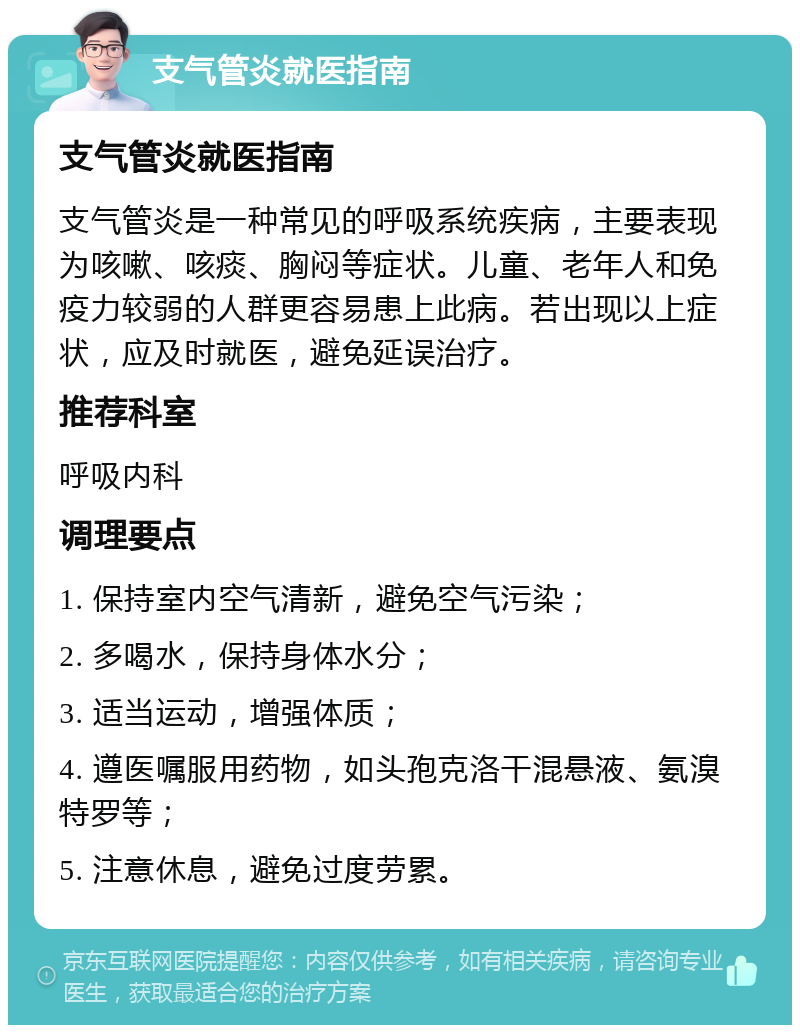 支气管炎就医指南 支气管炎就医指南 支气管炎是一种常见的呼吸系统疾病，主要表现为咳嗽、咳痰、胸闷等症状。儿童、老年人和免疫力较弱的人群更容易患上此病。若出现以上症状，应及时就医，避免延误治疗。 推荐科室 呼吸内科 调理要点 1. 保持室内空气清新，避免空气污染； 2. 多喝水，保持身体水分； 3. 适当运动，增强体质； 4. 遵医嘱服用药物，如头孢克洛干混悬液、氨溴特罗等； 5. 注意休息，避免过度劳累。