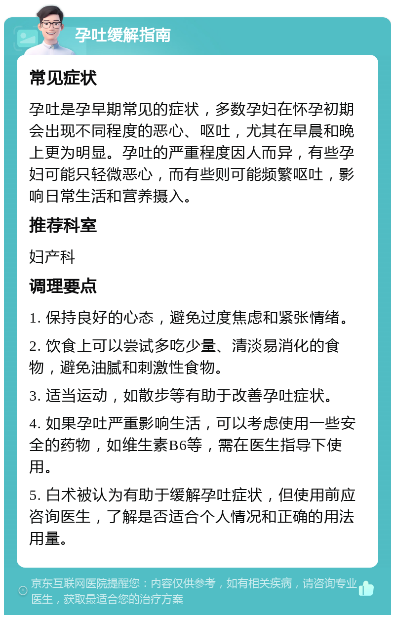 孕吐缓解指南 常见症状 孕吐是孕早期常见的症状，多数孕妇在怀孕初期会出现不同程度的恶心、呕吐，尤其在早晨和晚上更为明显。孕吐的严重程度因人而异，有些孕妇可能只轻微恶心，而有些则可能频繁呕吐，影响日常生活和营养摄入。 推荐科室 妇产科 调理要点 1. 保持良好的心态，避免过度焦虑和紧张情绪。 2. 饮食上可以尝试多吃少量、清淡易消化的食物，避免油腻和刺激性食物。 3. 适当运动，如散步等有助于改善孕吐症状。 4. 如果孕吐严重影响生活，可以考虑使用一些安全的药物，如维生素B6等，需在医生指导下使用。 5. 白术被认为有助于缓解孕吐症状，但使用前应咨询医生，了解是否适合个人情况和正确的用法用量。