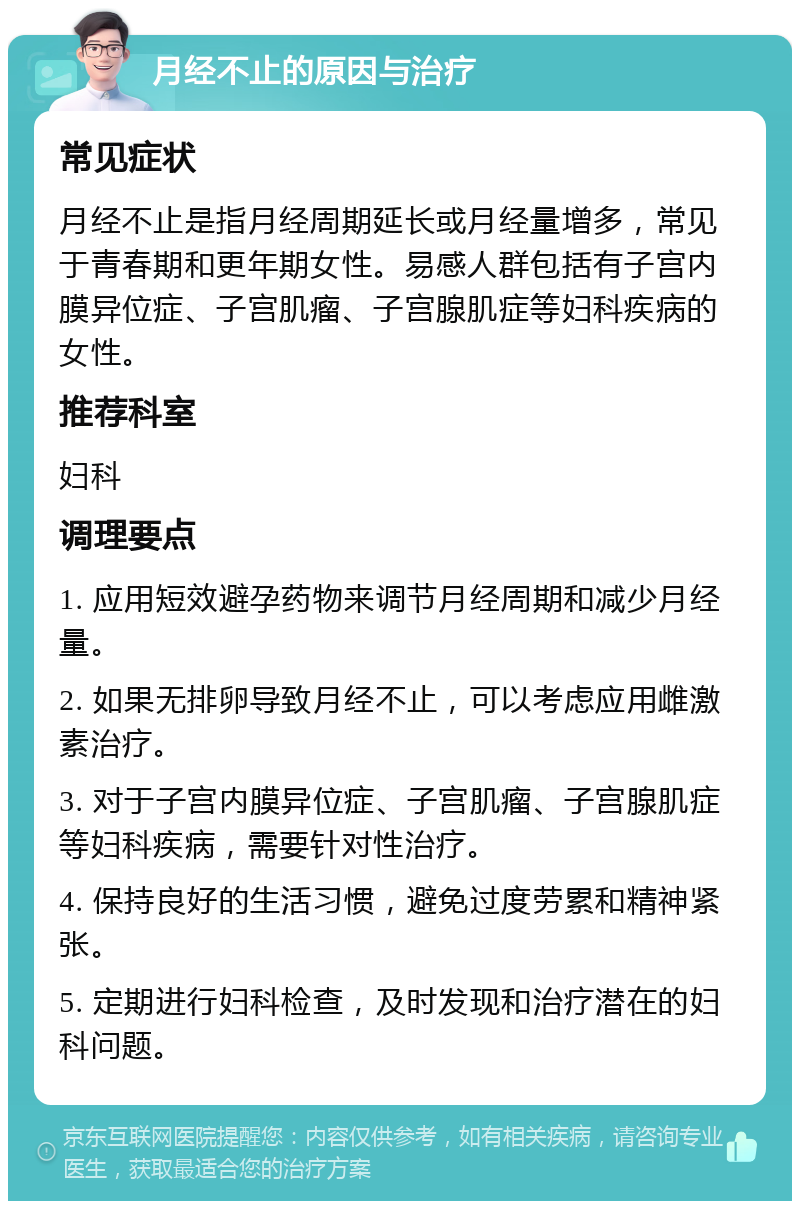 月经不止的原因与治疗 常见症状 月经不止是指月经周期延长或月经量增多，常见于青春期和更年期女性。易感人群包括有子宫内膜异位症、子宫肌瘤、子宫腺肌症等妇科疾病的女性。 推荐科室 妇科 调理要点 1. 应用短效避孕药物来调节月经周期和减少月经量。 2. 如果无排卵导致月经不止，可以考虑应用雌激素治疗。 3. 对于子宫内膜异位症、子宫肌瘤、子宫腺肌症等妇科疾病，需要针对性治疗。 4. 保持良好的生活习惯，避免过度劳累和精神紧张。 5. 定期进行妇科检查，及时发现和治疗潜在的妇科问题。