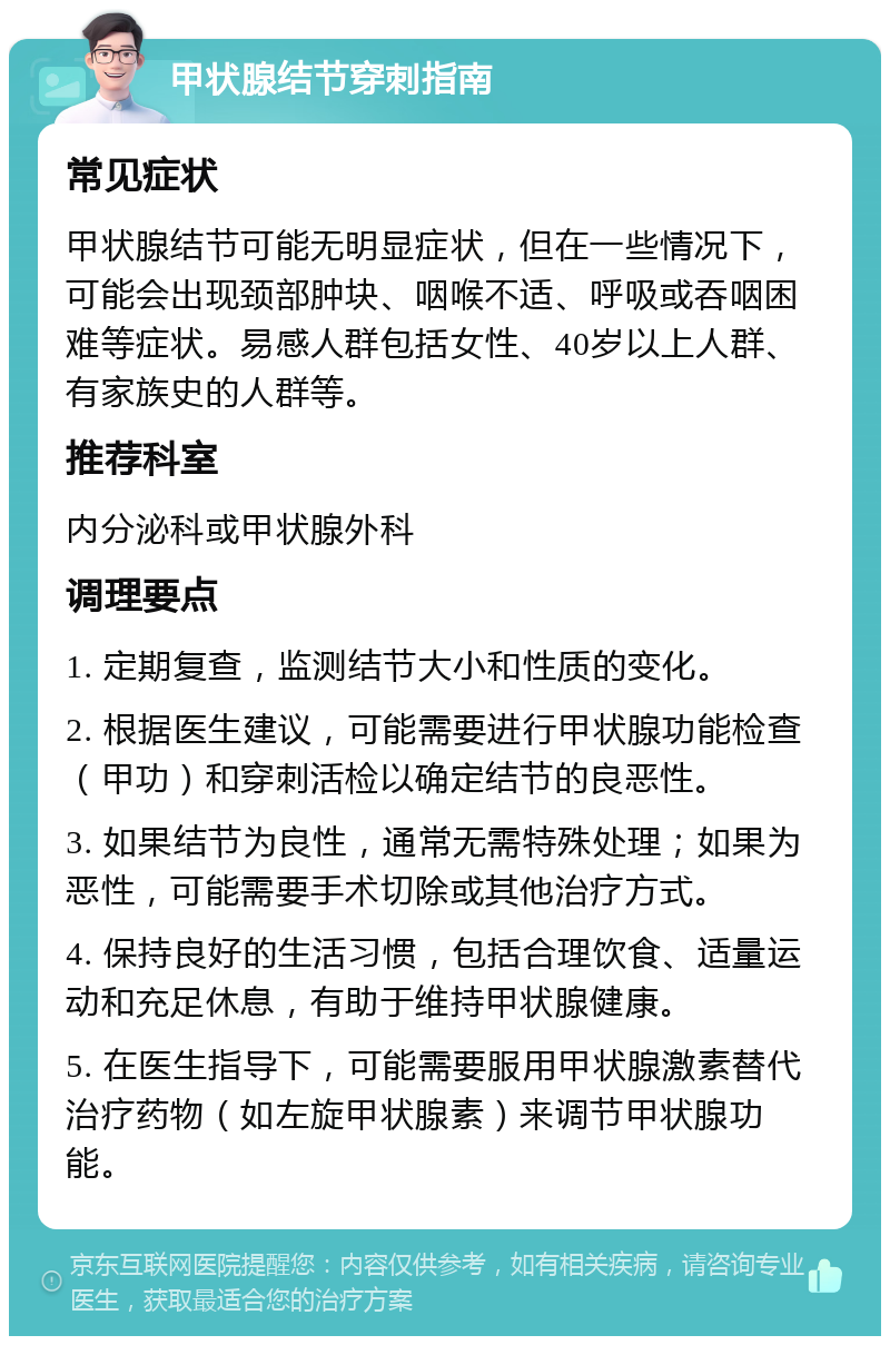 甲状腺结节穿刺指南 常见症状 甲状腺结节可能无明显症状，但在一些情况下，可能会出现颈部肿块、咽喉不适、呼吸或吞咽困难等症状。易感人群包括女性、40岁以上人群、有家族史的人群等。 推荐科室 内分泌科或甲状腺外科 调理要点 1. 定期复查，监测结节大小和性质的变化。 2. 根据医生建议，可能需要进行甲状腺功能检查（甲功）和穿刺活检以确定结节的良恶性。 3. 如果结节为良性，通常无需特殊处理；如果为恶性，可能需要手术切除或其他治疗方式。 4. 保持良好的生活习惯，包括合理饮食、适量运动和充足休息，有助于维持甲状腺健康。 5. 在医生指导下，可能需要服用甲状腺激素替代治疗药物（如左旋甲状腺素）来调节甲状腺功能。