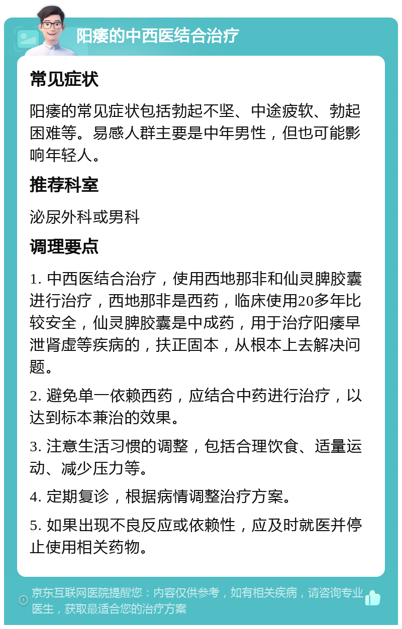 阳痿的中西医结合治疗 常见症状 阳痿的常见症状包括勃起不坚、中途疲软、勃起困难等。易感人群主要是中年男性，但也可能影响年轻人。 推荐科室 泌尿外科或男科 调理要点 1. 中西医结合治疗，使用西地那非和仙灵脾胶囊进行治疗，西地那非是西药，临床使用20多年比较安全，仙灵脾胶囊是中成药，用于治疗阳痿早泄肾虚等疾病的，扶正固本，从根本上去解决问题。 2. 避免单一依赖西药，应结合中药进行治疗，以达到标本兼治的效果。 3. 注意生活习惯的调整，包括合理饮食、适量运动、减少压力等。 4. 定期复诊，根据病情调整治疗方案。 5. 如果出现不良反应或依赖性，应及时就医并停止使用相关药物。