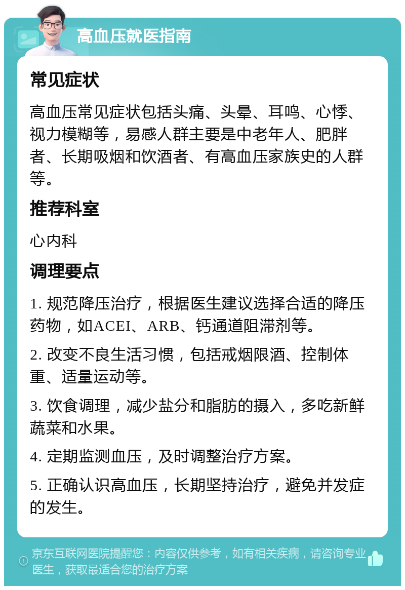 高血压就医指南 常见症状 高血压常见症状包括头痛、头晕、耳鸣、心悸、视力模糊等，易感人群主要是中老年人、肥胖者、长期吸烟和饮酒者、有高血压家族史的人群等。 推荐科室 心内科 调理要点 1. 规范降压治疗，根据医生建议选择合适的降压药物，如ACEI、ARB、钙通道阻滞剂等。 2. 改变不良生活习惯，包括戒烟限酒、控制体重、适量运动等。 3. 饮食调理，减少盐分和脂肪的摄入，多吃新鲜蔬菜和水果。 4. 定期监测血压，及时调整治疗方案。 5. 正确认识高血压，长期坚持治疗，避免并发症的发生。