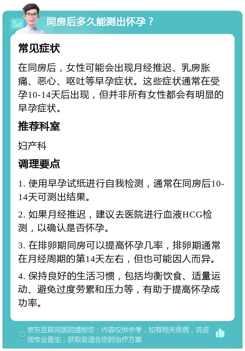 同房后多久能测出怀孕？ 常见症状 在同房后，女性可能会出现月经推迟、乳房胀痛、恶心、呕吐等早孕症状。这些症状通常在受孕10-14天后出现，但并非所有女性都会有明显的早孕症状。 推荐科室 妇产科 调理要点 1. 使用早孕试纸进行自我检测，通常在同房后10-14天可测出结果。 2. 如果月经推迟，建议去医院进行血液HCG检测，以确认是否怀孕。 3. 在排卵期同房可以提高怀孕几率，排卵期通常在月经周期的第14天左右，但也可能因人而异。 4. 保持良好的生活习惯，包括均衡饮食、适量运动、避免过度劳累和压力等，有助于提高怀孕成功率。