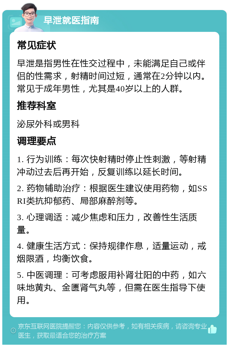 早泄就医指南 常见症状 早泄是指男性在性交过程中，未能满足自己或伴侣的性需求，射精时间过短，通常在2分钟以内。常见于成年男性，尤其是40岁以上的人群。 推荐科室 泌尿外科或男科 调理要点 1. 行为训练：每次快射精时停止性刺激，等射精冲动过去后再开始，反复训练以延长时间。 2. 药物辅助治疗：根据医生建议使用药物，如SSRI类抗抑郁药、局部麻醉剂等。 3. 心理调适：减少焦虑和压力，改善性生活质量。 4. 健康生活方式：保持规律作息，适量运动，戒烟限酒，均衡饮食。 5. 中医调理：可考虑服用补肾壮阳的中药，如六味地黄丸、金匮肾气丸等，但需在医生指导下使用。