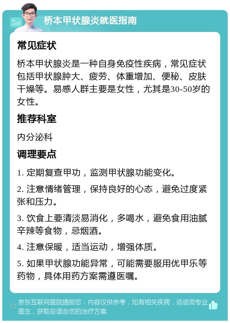 桥本甲状腺炎就医指南 常见症状 桥本甲状腺炎是一种自身免疫性疾病，常见症状包括甲状腺肿大、疲劳、体重增加、便秘、皮肤干燥等。易感人群主要是女性，尤其是30-50岁的女性。 推荐科室 内分泌科 调理要点 1. 定期复查甲功，监测甲状腺功能变化。 2. 注意情绪管理，保持良好的心态，避免过度紧张和压力。 3. 饮食上要清淡易消化，多喝水，避免食用油腻辛辣等食物，忌烟酒。 4. 注意保暖，适当运动，增强体质。 5. 如果甲状腺功能异常，可能需要服用优甲乐等药物，具体用药方案需遵医嘱。