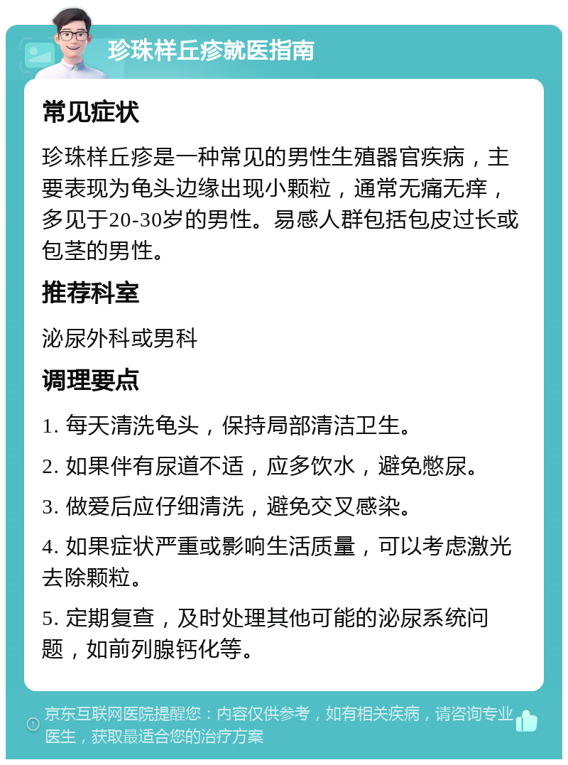 珍珠样丘疹就医指南 常见症状 珍珠样丘疹是一种常见的男性生殖器官疾病，主要表现为龟头边缘出现小颗粒，通常无痛无痒，多见于20-30岁的男性。易感人群包括包皮过长或包茎的男性。 推荐科室 泌尿外科或男科 调理要点 1. 每天清洗龟头，保持局部清洁卫生。 2. 如果伴有尿道不适，应多饮水，避免憋尿。 3. 做爱后应仔细清洗，避免交叉感染。 4. 如果症状严重或影响生活质量，可以考虑激光去除颗粒。 5. 定期复查，及时处理其他可能的泌尿系统问题，如前列腺钙化等。