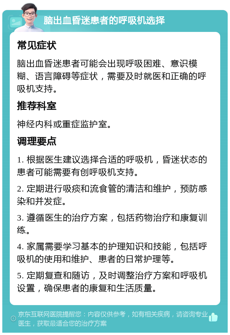 脑出血昏迷患者的呼吸机选择 常见症状 脑出血昏迷患者可能会出现呼吸困难、意识模糊、语言障碍等症状，需要及时就医和正确的呼吸机支持。 推荐科室 神经内科或重症监护室。 调理要点 1. 根据医生建议选择合适的呼吸机，昏迷状态的患者可能需要有创呼吸机支持。 2. 定期进行吸痰和流食管的清洁和维护，预防感染和并发症。 3. 遵循医生的治疗方案，包括药物治疗和康复训练。 4. 家属需要学习基本的护理知识和技能，包括呼吸机的使用和维护、患者的日常护理等。 5. 定期复查和随访，及时调整治疗方案和呼吸机设置，确保患者的康复和生活质量。