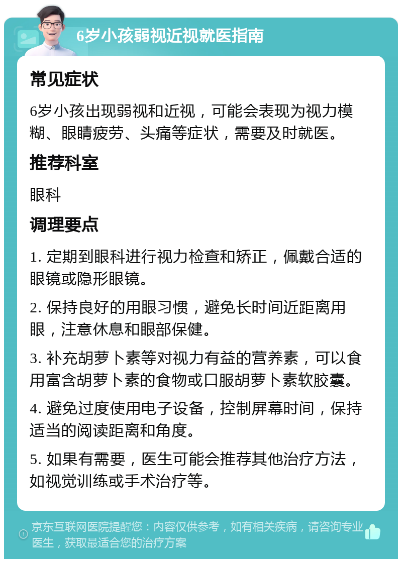 6岁小孩弱视近视就医指南 常见症状 6岁小孩出现弱视和近视，可能会表现为视力模糊、眼睛疲劳、头痛等症状，需要及时就医。 推荐科室 眼科 调理要点 1. 定期到眼科进行视力检查和矫正，佩戴合适的眼镜或隐形眼镜。 2. 保持良好的用眼习惯，避免长时间近距离用眼，注意休息和眼部保健。 3. 补充胡萝卜素等对视力有益的营养素，可以食用富含胡萝卜素的食物或口服胡萝卜素软胶囊。 4. 避免过度使用电子设备，控制屏幕时间，保持适当的阅读距离和角度。 5. 如果有需要，医生可能会推荐其他治疗方法，如视觉训练或手术治疗等。