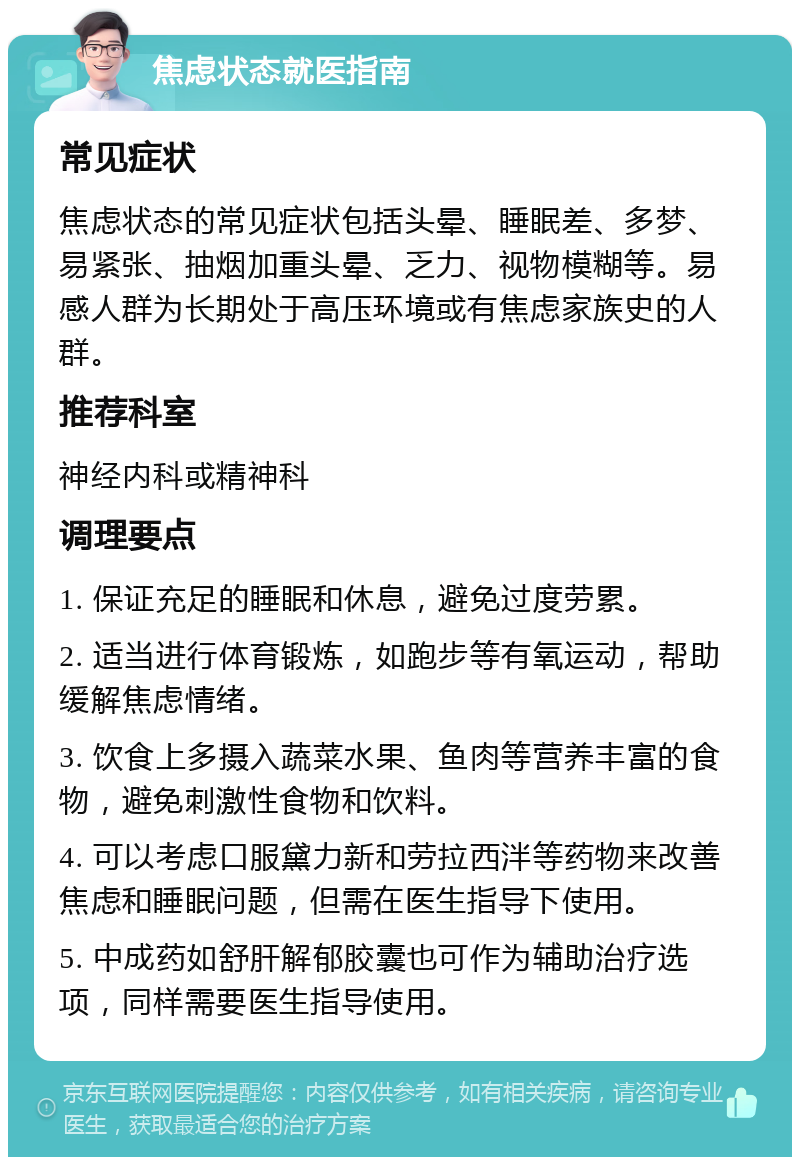 焦虑状态就医指南 常见症状 焦虑状态的常见症状包括头晕、睡眠差、多梦、易紧张、抽烟加重头晕、乏力、视物模糊等。易感人群为长期处于高压环境或有焦虑家族史的人群。 推荐科室 神经内科或精神科 调理要点 1. 保证充足的睡眠和休息，避免过度劳累。 2. 适当进行体育锻炼，如跑步等有氧运动，帮助缓解焦虑情绪。 3. 饮食上多摄入蔬菜水果、鱼肉等营养丰富的食物，避免刺激性食物和饮料。 4. 可以考虑口服黛力新和劳拉西泮等药物来改善焦虑和睡眠问题，但需在医生指导下使用。 5. 中成药如舒肝解郁胶囊也可作为辅助治疗选项，同样需要医生指导使用。