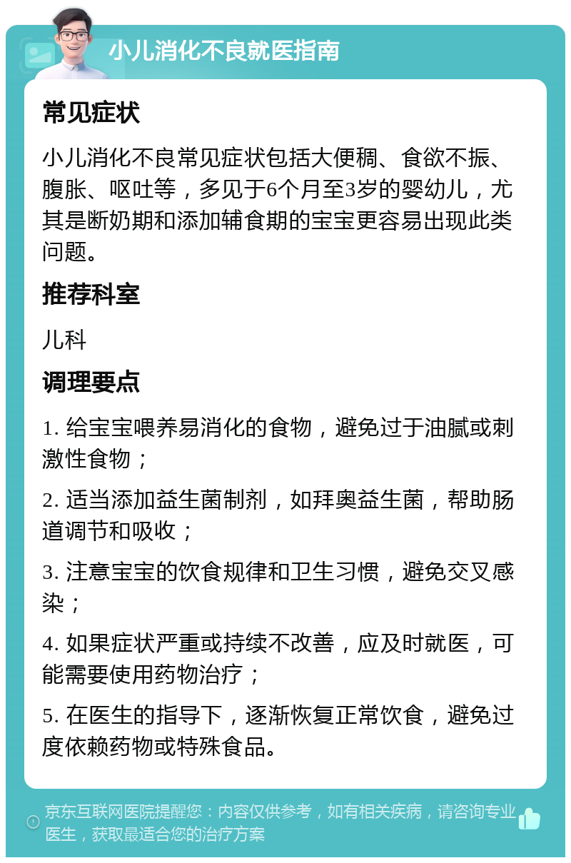 小儿消化不良就医指南 常见症状 小儿消化不良常见症状包括大便稠、食欲不振、腹胀、呕吐等，多见于6个月至3岁的婴幼儿，尤其是断奶期和添加辅食期的宝宝更容易出现此类问题。 推荐科室 儿科 调理要点 1. 给宝宝喂养易消化的食物，避免过于油腻或刺激性食物； 2. 适当添加益生菌制剂，如拜奥益生菌，帮助肠道调节和吸收； 3. 注意宝宝的饮食规律和卫生习惯，避免交叉感染； 4. 如果症状严重或持续不改善，应及时就医，可能需要使用药物治疗； 5. 在医生的指导下，逐渐恢复正常饮食，避免过度依赖药物或特殊食品。