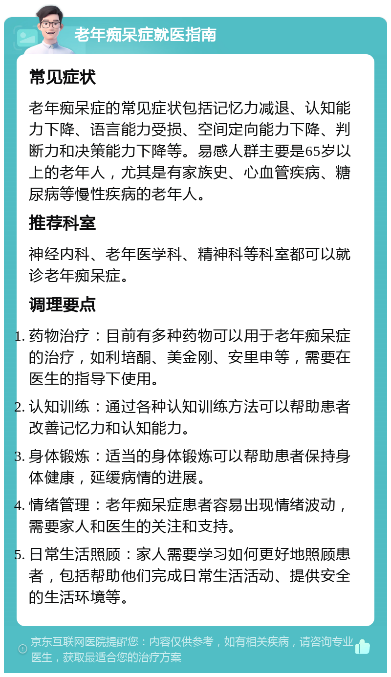 老年痴呆症就医指南 常见症状 老年痴呆症的常见症状包括记忆力减退、认知能力下降、语言能力受损、空间定向能力下降、判断力和决策能力下降等。易感人群主要是65岁以上的老年人，尤其是有家族史、心血管疾病、糖尿病等慢性疾病的老年人。 推荐科室 神经内科、老年医学科、精神科等科室都可以就诊老年痴呆症。 调理要点 药物治疗：目前有多种药物可以用于老年痴呆症的治疗，如利培酮、美金刚、安里申等，需要在医生的指导下使用。 认知训练：通过各种认知训练方法可以帮助患者改善记忆力和认知能力。 身体锻炼：适当的身体锻炼可以帮助患者保持身体健康，延缓病情的进展。 情绪管理：老年痴呆症患者容易出现情绪波动，需要家人和医生的关注和支持。 日常生活照顾：家人需要学习如何更好地照顾患者，包括帮助他们完成日常生活活动、提供安全的生活环境等。