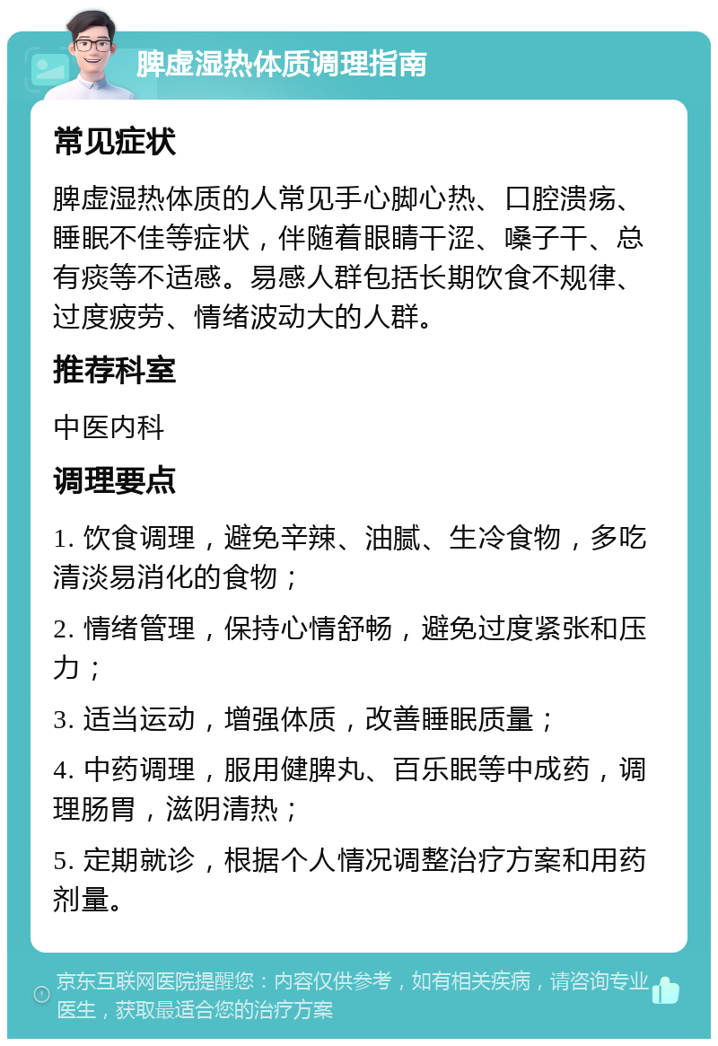 脾虚湿热体质调理指南 常见症状 脾虚湿热体质的人常见手心脚心热、口腔溃疡、睡眠不佳等症状，伴随着眼睛干涩、嗓子干、总有痰等不适感。易感人群包括长期饮食不规律、过度疲劳、情绪波动大的人群。 推荐科室 中医内科 调理要点 1. 饮食调理，避免辛辣、油腻、生冷食物，多吃清淡易消化的食物； 2. 情绪管理，保持心情舒畅，避免过度紧张和压力； 3. 适当运动，增强体质，改善睡眠质量； 4. 中药调理，服用健脾丸、百乐眠等中成药，调理肠胃，滋阴清热； 5. 定期就诊，根据个人情况调整治疗方案和用药剂量。