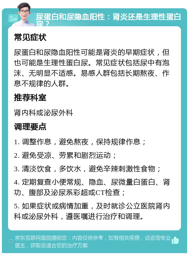 尿蛋白和尿隐血阳性：肾炎还是生理性蛋白尿？ 常见症状 尿蛋白和尿隐血阳性可能是肾炎的早期症状，但也可能是生理性蛋白尿。常见症状包括尿中有泡沫、无明显不适感。易感人群包括长期熬夜、作息不规律的人群。 推荐科室 肾内科或泌尿外科 调理要点 1. 调整作息，避免熬夜，保持规律作息； 2. 避免受凉、劳累和剧烈运动； 3. 清淡饮食，多饮水，避免辛辣刺激性食物； 4. 定期复查小便常规、隐血、尿微量白蛋白、肾功、腹部及泌尿系彩超或CT检查； 5. 如果症状或病情加重，及时就诊公立医院肾内科或泌尿外科，遵医嘱进行治疗和调理。